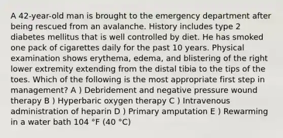 A 42-year-old man is brought to the emergency department after being rescued from an avalanche. History includes type 2 diabetes mellitus that is well controlled by diet. He has smoked one pack of cigarettes daily for the past 10 years. Physical examination shows erythema, edema, and blistering of the right lower extremity extending from the distal tibia to the tips of the toes. Which of the following is the most appropriate first step in management? A ) Debridement and negative pressure wound therapy B ) Hyperbaric oxygen therapy C ) Intravenous administration of heparin D ) Primary amputation E ) Rewarming in a water bath 104 °F (40 °C)