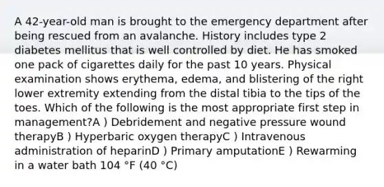 A 42-year-old man is brought to the emergency department after being rescued from an avalanche. History includes type 2 diabetes mellitus that is well controlled by diet. He has smoked one pack of cigarettes daily for the past 10 years. Physical examination shows erythema, edema, and blistering of the right lower extremity extending from the distal tibia to the tips of the toes. Which of the following is the most appropriate first step in management?A ) Debridement and negative pressure wound therapyB ) Hyperbaric oxygen therapyC ) Intravenous administration of heparinD ) Primary amputationE ) Rewarming in a water bath 104 °F (40 °C)