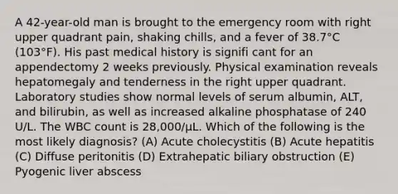 A 42-year-old man is brought to the emergency room with right upper quadrant pain, shaking chills, and a fever of 38.7°C (103°F). His past medical history is signifi cant for an appendectomy 2 weeks previously. Physical examination reveals hepatomegaly and tenderness in the right upper quadrant. Laboratory studies show normal levels of serum albumin, ALT, and bilirubin, as well as increased alkaline phosphatase of 240 U/L. The WBC count is 28,000/μL. Which of the following is the most likely diagnosis? (A) Acute cholecystitis (B) Acute hepatitis (C) Diffuse peritonitis (D) Extrahepatic biliary obstruction (E) Pyogenic liver abscess