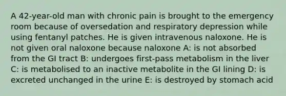 A 42-year-old man with chronic pain is brought to the emergency room because of oversedation and respiratory depression while using fentanyl patches. He is given intravenous naloxone. He is not given oral naloxone because naloxone A: is not absorbed from the GI tract B: undergoes first-pass metabolism in the liver C: is metabolised to an inactive metabolite in the GI lining D: is excreted unchanged in the urine E: is destroyed by stomach acid