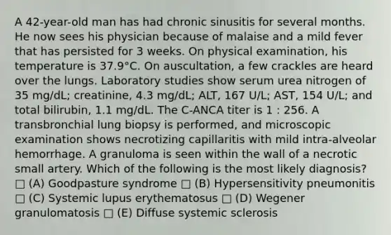 A 42-year-old man has had chronic sinusitis for several months. He now sees his physician because of malaise and a mild fever that has persisted for 3 weeks. On physical examination, his temperature is 37.9°C. On auscultation, a few crackles are heard over the lungs. Laboratory studies show serum urea nitrogen of 35 mg/dL; creatinine, 4.3 mg/dL; ALT, 167 U/L; AST, 154 U/L; and total bilirubin, 1.1 mg/dL. The C-ANCA titer is 1 : 256. A transbronchial lung biopsy is performed, and microscopic examination shows necrotizing capillaritis with mild intra-alveolar hemorrhage. A granuloma is seen within the wall of a necrotic small artery. Which of the following is the most likely diagnosis? □ (A) Goodpasture syndrome □ (B) Hypersensitivity pneumonitis □ (C) Systemic lupus erythematosus □ (D) Wegener granulomatosis □ (E) Diffuse systemic sclerosis