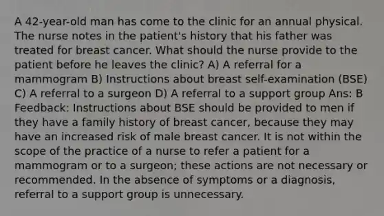 A 42-year-old man has come to the clinic for an annual physical. The nurse notes in the patient's history that his father was treated for breast cancer. What should the nurse provide to the patient before he leaves the clinic? A) A referral for a mammogram B) Instructions about breast self-examination (BSE) C) A referral to a surgeon D) A referral to a support group Ans: B Feedback: Instructions about BSE should be provided to men if they have a family history of breast cancer, because they may have an increased risk of male breast cancer. It is not within the scope of the practice of a nurse to refer a patient for a mammogram or to a surgeon; these actions are not necessary or recommended. In the absence of symptoms or a diagnosis, referral to a support group is unnecessary.