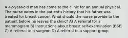 A 42-year-old man has come to the clinic for an annual physical. The nurse notes in the patient's history that his father was treated for breast cancer. What should the nurse provide to the patient before he leaves the clinic? A) A referral for a mammogram B) Instructions about breast self-examination (BSE) C) A referral to a surgeon D) A referral to a support group