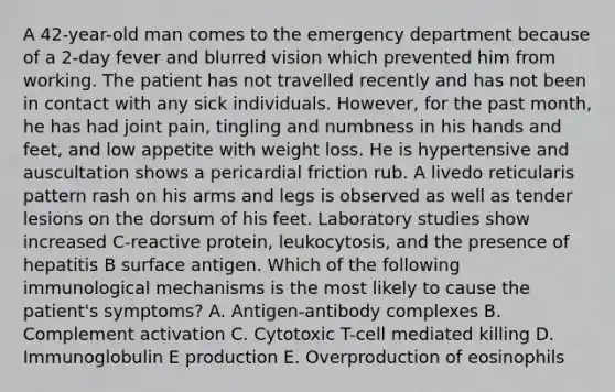 A 42-year-old man comes to the emergency department because of a 2-day fever and blurred vision which prevented him from working. The patient has not travelled recently and has not been in contact with any sick individuals. However, for the past month, he has had joint pain, tingling and numbness in his hands and feet, and low appetite with weight loss. He is hypertensive and auscultation shows a pericardial friction rub. A livedo reticularis pattern rash on his arms and legs is observed as well as tender lesions on the dorsum of his feet. Laboratory studies show increased C-reactive protein, leukocytosis, and the presence of hepatitis B surface antigen. Which of the following immunological mechanisms is the most likely to cause the patient's symptoms? A. Antigen-antibody complexes B. Complement activation C. Cytotoxic T-cell mediated killing D. Immunoglobulin E production E. Overproduction of eosinophils