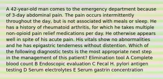 A 42-year-old man comes to the emergency department because of 3-day abdominal pain. The pain occurs intermittently throughout the day, but is not associated with meals or sleep. He has a history of rheumatoid arthritis, for which he takes multiple non-opioid pain relief medications per day. He otherwise appears well in spite of his acute pain. His vitals show no abnormalities and he has epigastric tenderness without distention. Which of the following diagnostic tests is the most appropriate next step in the management of this patient? Elimination tool A Complete blood count B Endoscopic evaluation C Fecal H. pylori antigen testing D Serum electrolytes E Serum gastrin concentration