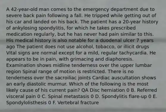 A 42-year-old man comes to the emergency department due to severe back pain following a fall. He tripped while getting out of his car and landed on his back. The patient has a 20-year history of ankylosing spondylitis, for which he takes prescribed medication regularly, but he has never had pain similar to this. His medical history is also notable for a duodenal ulcer 7 years ago The patient does not use alcohol, tobacco, or illicit drugs Vital signs are normal except for a mild, regular tachycardia. He appears to be in pain, with grimacing and diaphoresis. Examination shows midline tenderness over the upper lumbar region Spinal range of motion is restricted. There is no tenderness over the sacroiliac joints Cardiac auscultation shows an early diastolic murmur. Which of the following is the most likely cause of his current pain? QA Disc herniation 0 B. Referred visceral pain 0 C. Spinal metastasis 0 D. Spondylitis flare-up 0 E. Spondylolisthesis 0 F. Vertebral fracture