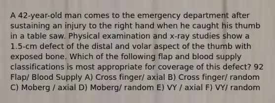 A 42-year-old man comes to the emergency department after sustaining an injury to the right hand when he caught his thumb in a table saw. Physical examination and x-ray studies show a 1.5-cm defect of the distal and volar aspect of the thumb with exposed bone. Which of the following flap and blood supply classifications is most appropriate for coverage of this defect? 92 Flap/ Blood Supply A) Cross finger/ axial B) Cross finger/ random C) Moberg / axial D) Moberg/ random E) VY / axial F) VY/ random