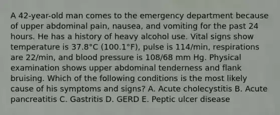 A 42-year-old man comes to the emergency department because of upper abdominal pain, nausea, and vomiting for the past 24 hours. He has a history of heavy alcohol use. Vital signs show temperature is 37.8°C (100.1°F), pulse is 114/min, respirations are 22/min, and blood pressure is 108/68 mm Hg. Physical examination shows upper abdominal tenderness and flank bruising. Which of the following conditions is the most likely cause of his symptoms and signs? A. Acute cholecystitis B. Acute pancreatitis C. Gastritis D. GERD E. Peptic ulcer disease