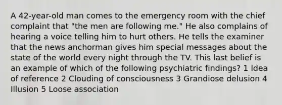 A 42-year-old man comes to the emergency room with the chief complaint that "the men are following me." He also complains of hearing a voice telling him to hurt others. He tells the examiner that the news anchorman gives him special messages about the state of the world every night through the TV. This last belief is an example of which of the following psychiatric findings? 1 Idea of reference 2 Clouding of consciousness 3 Grandiose delusion 4 Illusion 5 Loose association