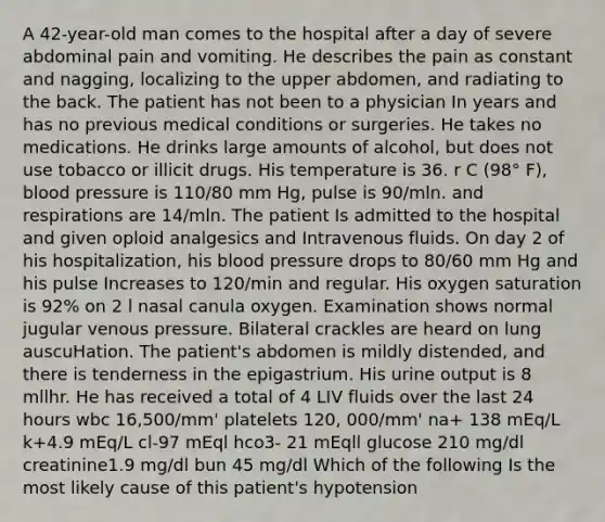 A 42-year-old man comes to the hospital after a day of severe abdominal pain and vomiting. He describes the pain as constant and nagging, localizing to the upper abdomen, and radiating to the back. The patient has not been to a physician In years and has no previous medical conditions or surgeries. He takes no medications. He drinks large amounts of alcohol, but does not use tobacco or illicit drugs. His temperature is 36. r C (98° F), blood pressure is 110/80 mm Hg, pulse is 90/mln. and respirations are 14/mln. The patient Is admitted to the hospital and given oploid analgesics and Intravenous fluids. On day 2 of his hospitalization, his blood pressure drops to 80/60 mm Hg and his pulse Increases to 120/min and regular. His oxygen saturation is 92% on 2 l nasal canula oxygen. Examination shows normal jugular venous pressure. Bilateral crackles are heard on lung auscuHation. The patient's abdomen is mildly distended, and there is tenderness in the epigastrium. His urine output is 8 mllhr. He has received a total of 4 LIV fluids over the last 24 hours wbc 16,500/mm' platelets 120, 000/mm' na+ 138 mEq/L k+4.9 mEq/L cl-97 mEql hco3- 21 mEqll glucose 210 mg/dl creatinine1.9 mg/dl bun 45 mg/dl Which of the following Is the most likely cause of this patient's hypotension