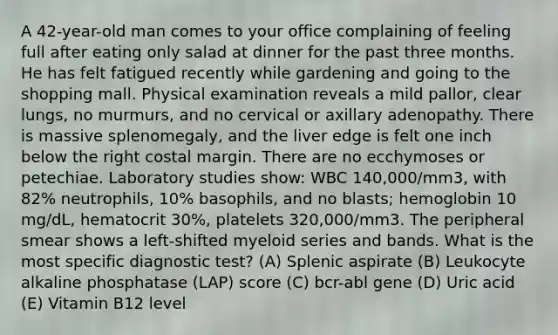 A 42-year-old man comes to your office complaining of feeling full after eating only salad at dinner for the past three months. He has felt fatigued recently while gardening and going to the shopping mall. Physical examination reveals a mild pallor, clear lungs, no murmurs, and no cervical or axillary adenopathy. There is massive splenomegaly, and the liver edge is felt one inch below the right costal margin. There are no ecchymoses or petechiae. Laboratory studies show: WBC 140,000/mm3, with 82% neutrophils, 10% basophils, and no blasts; hemoglobin 10 mg/dL, hematocrit 30%, platelets 320,000/mm3. The peripheral smear shows a left-shifted myeloid series and bands. What is the most specific diagnostic test? (A) Splenic aspirate (B) Leukocyte alkaline phosphatase (LAP) score (C) bcr-abl gene (D) Uric acid (E) Vitamin B12 level