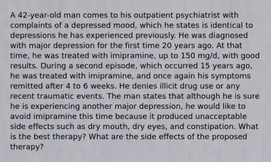 A 42-year-old man comes to his outpatient psychiatrist with complaints of a depressed mood, which he states is identical to depressions he has experienced previously. He was diagnosed with major depression for the first time 20 years ago. At that time, he was treated with imipramine, up to 150 mg/d, with good results. During a second episode, which occurred 15 years ago, he was treated with imipramine, and once again his symptoms remitted after 4 to 6 weeks. He denies illicit drug use or any recent traumatic events. The man states that although he is sure he is experiencing another major depression, he would like to avoid imipramine this time because it produced unacceptable side effects such as dry mouth, dry eyes, and constipation. What is the best therapy? What are the side effects of the proposed therapy?