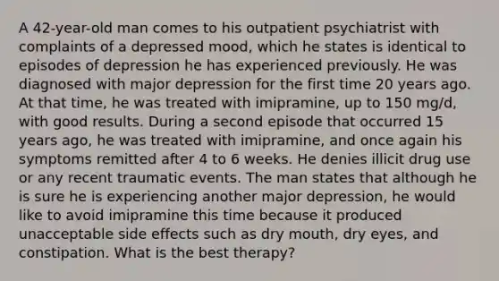 A 42-year-old man comes to his outpatient psychiatrist with complaints of a depressed mood, which he states is identical to episodes of depression he has experienced previously. He was diagnosed with major depression for the first time 20 years ago. At that time, he was treated with imipramine, up to 150 mg/d, with good results. During a second episode that occurred 15 years ago, he was treated with imipramine, and once again his symptoms remitted after 4 to 6 weeks. He denies illicit drug use or any recent traumatic events. The man states that although he is sure he is experiencing another major depression, he would like to avoid imipramine this time because it produced unacceptable side effects such as dry mouth, dry eyes, and constipation. What is the best therapy?