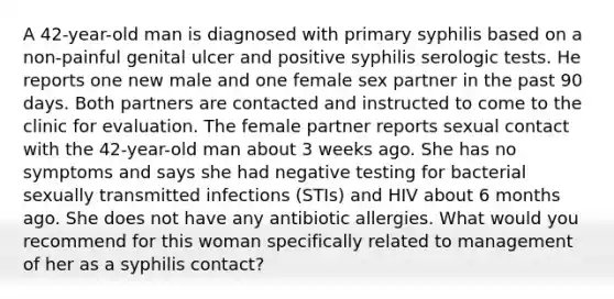 A 42-year-old man is diagnosed with primary syphilis based on a non-painful genital ulcer and positive syphilis serologic tests. He reports one new male and one female sex partner in the past 90 days. Both partners are contacted and instructed to come to the clinic for evaluation. The female partner reports sexual contact with the 42-year-old man about 3 weeks ago. She has no symptoms and says she had negative testing for bacterial sexually transmitted infections (STIs) and HIV about 6 months ago. She does not have any antibiotic allergies. What would you recommend for this woman specifically related to management of her as a syphilis contact?