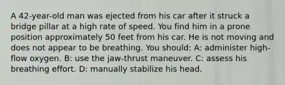 A 42-year-old man was ejected from his car after it struck a bridge pillar at a high rate of speed. You find him in a prone position approximately 50 feet from his car. He is not moving and does not appear to be breathing. You should: A: administer high-flow oxygen. B: use the jaw-thrust maneuver. C: assess his breathing effort. D: manually stabilize his head.