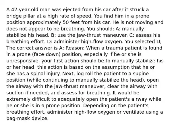 A 42-year-old man was ejected from his car after it struck a bridge pillar at a high rate of speed. You find him in a prone position approximately 50 feet from his car. He is not moving and does not appear to be breathing. You should: A: manually stabilize his head. B: use the jaw-thrust maneuver. C: assess his breathing effort. D: administer high-flow oxygen. You selected D; The correct answer is A; Reason: When a trauma patient is found in a prone (face-down) position, especially if he or she is unresponsive, your first action should be to manually stabilize his or her head; this action is based on the assumption that he or she has a spinal injury. Next, log roll the patient to a supine position (while continuing to manually stabilize the head), open the airway with the jaw-thrust maneuver, clear the airway with suction if needed, and assess for breathing. It would be extremely difficult to adequately open the patient's airway while he or she is in a prone position. Depending on the patient's breathing effort, administer high-flow oxygen or ventilate using a bag-mask device.