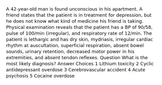 A 42-year-old man is found unconscious in his apartment. A friend states that the patient is in treatment for depression, but he does not know what kind of medicine his friend is taking. Physical examination reveals that the patient has a BP of 90/58, pulse of 100/min (irregular), and respiratory rate of 12/min. The patient is lethargic and has dry skin, mydriasis, irregular cardiac rhythm at auscultation, superficial respiration, absent bowel sounds, urinary retention, decreased motor power in his extremities, and absent tendon reflexes. Question What is the most likely diagnosis? Answer Choices 1 Lithium toxicity 2 Cyclic antidepressant overdose 3 Cerebrovascular accident 4 Acute psychosis 5 Cocaine overdose