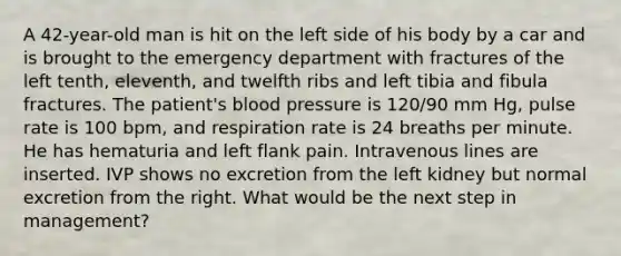 A 42-year-old man is hit on the left side of his body by a car and is brought to the emergency department with fractures of the left tenth, eleventh, and twelfth ribs and left tibia and fibula fractures. The patient's blood pressure is 120/90 mm Hg, pulse rate is 100 bpm, and respiration rate is 24 breaths per minute. He has hematuria and left flank pain. Intravenous lines are inserted. IVP shows no excretion from the left kidney but normal excretion from the right. What would be the next step in management?