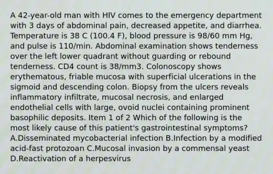 A 42-year-old man with HIV comes to the emergency department with 3 days of abdominal pain, decreased appetite, and diarrhea. Temperature is 38 C (100.4 F), blood pressure is 98/60 mm Hg, and pulse is 110/min. Abdominal examination shows tenderness over the left lower quadrant without guarding or rebound tenderness. CD4 count is 38/mm3. Colonoscopy shows erythematous, friable mucosa with superficial ulcerations in the sigmoid and descending colon. Biopsy from the ulcers reveals inflammatory infiltrate, mucosal necrosis, and enlarged endothelial cells with large, ovoid nuclei containing prominent basophilic deposits. Item 1 of 2 Which of the following is the most likely cause of this patient's gastrointestinal symptoms? A.Disseminated mycobacterial infection B.Infection by a modified acid-fast protozoan C.Mucosal invasion by a commensal yeast D.Reactivation of a herpesvirus