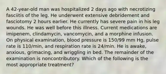 A 42-year-old man was hospitalized 2 days ago with necrotizing fasciitis of the leg. He underwent extensive debridement and fasciotomy 2 hours earlier. He currently has severe pain in his leg wounds. He was well before this illness. Current medications are imipenem, clindamycin, vancomycin, and a morphine infusion. On physical examination, blood pressure is 150/99 mm Hg, pulse rate is 110/min, and respiration rate is 24/min. He is awake, anxious, grimacing, and wriggling in bed. The remainder of the examination is noncontributory. Which of the following is the most appropriate treatment?