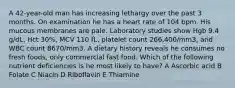 A 42-year-old man has increasing lethargy over the past 3 months. On examination he has a heart rate of 104 bpm. His mucous membranes are pale. Laboratory studies show Hgb 9.4 g/dL, Hct 30%, MCV 110 fL, platelet count 266,400/mm3, and WBC count 8670/mm3. A dietary history reveals he consumes no fresh foods, only commercial fast food. Which of the following nutrient deficiencies is he most likely to have? A Ascorbic acid B Folate C Niacin D Riboflavin E Thiamine