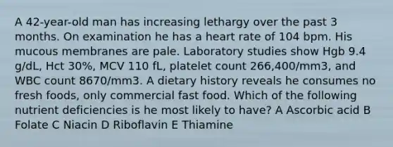 A 42-year-old man has increasing lethargy over the past 3 months. On examination he has a heart rate of 104 bpm. His mucous membranes are pale. Laboratory studies show Hgb 9.4 g/dL, Hct 30%, MCV 110 fL, platelet count 266,400/mm3, and WBC count 8670/mm3. A dietary history reveals he consumes no fresh foods, only commercial fast food. Which of the following nutrient deficiencies is he most likely to have? A Ascorbic acid B Folate C Niacin D Riboflavin E Thiamine