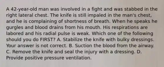 A​ 42-year-old man was involved in a fight and was stabbed in the right lateral chest. The knife is still impaled in the​ man's chest, and he is complaining of shortness of breath. When he speaks he gurgles and blood drains from his mouth. His respirations are labored and his radial pulse is weak. Which one of the following should you do​ FIRST? A. Stabilize the knife with bulky dressings. Your answer is not correct. B. Suction the blood from the airway. C. Remove the knife and seal the injury with a dressing. D. Provide positive pressure ventilation.