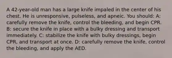 A 42-year-old man has a large knife impaled in the center of his chest. He is unresponsive, pulseless, and apneic. You should: A: carefully remove the knife, control the bleeding, and begin CPR. B: secure the knife in place with a bulky dressing and transport immediately. C: stabilize the knife with bulky dressings, begin CPR, and transport at once. D: carefully remove the knife, control the bleeding, and apply the AED.