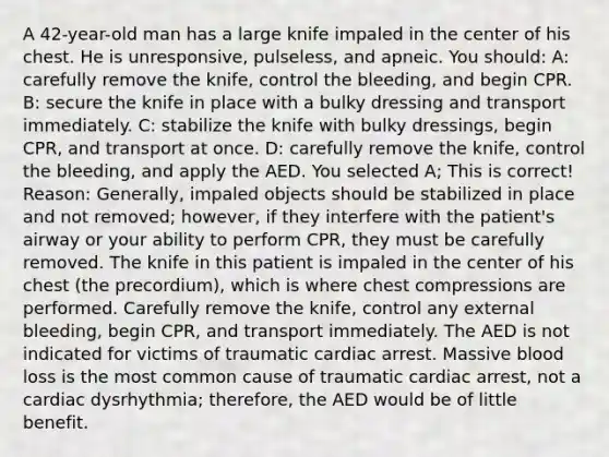 A 42-year-old man has a large knife impaled in the center of his chest. He is unresponsive, pulseless, and apneic. You should: A: carefully remove the knife, control the bleeding, and begin CPR. B: secure the knife in place with a bulky dressing and transport immediately. C: stabilize the knife with bulky dressings, begin CPR, and transport at once. D: carefully remove the knife, control the bleeding, and apply the AED. You selected A; This is correct! Reason: Generally, impaled objects should be stabilized in place and not removed; however, if they interfere with the patient's airway or your ability to perform CPR, they must be carefully removed. The knife in this patient is impaled in the center of his chest (the precordium), which is where chest compressions are performed. Carefully remove the knife, control any external bleeding, begin CPR, and transport immediately. The AED is not indicated for victims of traumatic cardiac arrest. Massive blood loss is the most common cause of traumatic cardiac arrest, not a cardiac dysrhythmia; therefore, the AED would be of little benefit.