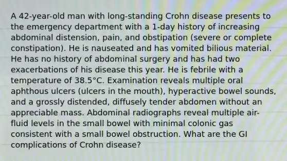 A 42-year-old man with long-standing Crohn disease presents to the emergency department with a 1-day history of increasing abdominal distension, pain, and obstipation (severe or complete constipation). He is nauseated and has vomited bilious material. He has no history of abdominal surgery and has had two exacerbations of his disease this year. He is febrile with a temperature of 38.5°C. Examination reveals multiple oral aphthous ulcers (ulcers in the mouth), hyperactive bowel sounds, and a grossly distended, diffusely tender abdomen without an appreciable mass. Abdominal radiographs reveal multiple air-fluid levels in the small bowel with minimal colonic gas consistent with a small bowel obstruction. What are the GI complications of Crohn disease?