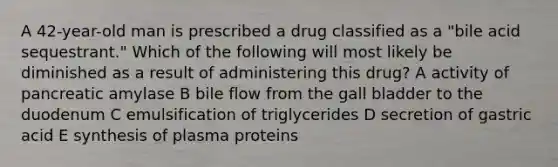 A 42-year-old man is prescribed a drug classified as a "bile acid sequestrant." Which of the following will most likely be diminished as a result of administering this drug? A activity of pancreatic amylase B bile flow from the gall bladder to the duodenum C emulsification of triglycerides D secretion of gastric acid E synthesis of plasma proteins