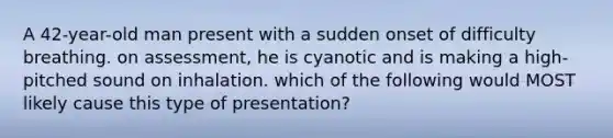 A 42-year-old man present with a sudden onset of difficulty breathing. on assessment, he is cyanotic and is making a high-pitched sound on inhalation. which of the following would MOST likely cause this type of presentation?