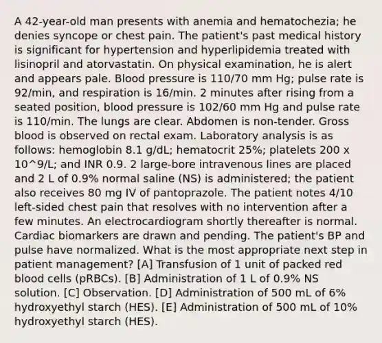 A 42-year-old man presents with anemia and hematochezia; he denies syncope or chest pain. The patient's past medical history is significant for hypertension and hyperlipidemia treated with lisinopril and atorvastatin. On physical examination, he is alert and appears pale. Blood pressure is 110/70 mm Hg; pulse rate is 92/min, and respiration is 16/min. 2 minutes after rising from a seated position, blood pressure is 102/60 mm Hg and pulse rate is 110/min. The lungs are clear. Abdomen is non-tender. Gross blood is observed on rectal exam. Laboratory analysis is as follows: hemoglobin 8.1 g/dL; hematocrit 25%; platelets 200 x 10^9/L; and INR 0.9. 2 large-bore intravenous lines are placed and 2 L of 0.9% normal saline (NS) is administered; the patient also receives 80 mg IV of pantoprazole. The patient notes 4/10 left-sided chest pain that resolves with no intervention after a few minutes. An electrocardiogram shortly thereafter is normal. Cardiac biomarkers are drawn and pending. The patient's BP and pulse have normalized. What is the most appropriate next step in patient management? [A] Transfusion of 1 unit of packed red blood cells (pRBCs). [B] Administration of 1 L of 0.9% NS solution. [C] Observation. [D] Administration of 500 mL of 6% hydroxyethyl starch (HES). [E] Administration of 500 mL of 10% hydroxyethyl starch (HES).