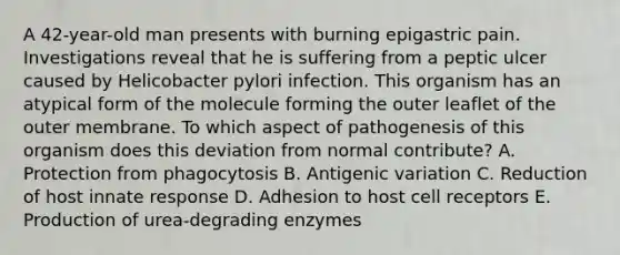 A 42-year-old man presents with burning epigastric pain. Investigations reveal that he is suffering from a peptic ulcer caused by Helicobacter pylori infection. This organism has an atypical form of the molecule forming the outer leaflet of the outer membrane. To which aspect of pathogenesis of this organism does this deviation from normal contribute? A. Protection from phagocytosis B. Antigenic variation C. Reduction of host innate response D. Adhesion to host cell receptors E. Production of urea-degrading enzymes