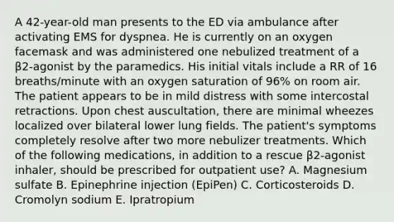 A 42-year-old man presents to the ED via ambulance after activating EMS for dyspnea. He is currently on an oxygen facemask and was administered one nebulized treatment of a β2-agonist by the paramedics. His initial vitals include a RR of 16 breaths/minute with an oxygen saturation of 96% on room air. The patient appears to be in mild distress with some intercostal retractions. Upon chest auscultation, there are minimal wheezes localized over bilateral lower lung fields. The patient's symptoms completely resolve after two more nebulizer treatments. Which of the following medications, in addition to a rescue β2-agonist inhaler, should be prescribed for outpatient use? A. Magnesium sulfate B. Epinephrine injection (EpiPen) C. Corticosteroids D. Cromolyn sodium E. Ipratropium