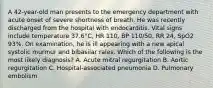 A 42-year-old man presents to the emergency department with acute onset of severe shortness of breath. He was recently discharged from the hospital with endocarditis. Vital signs include temperature 37.6°C, HR 110, BP 110/50, RR 24, SpO2 93%. On examination, he is ill appearing with a new apical systolic murmur and bibasilar rales. Which of the following is the most likely diagnosis? A. Acute mitral regurgitation B. Aortic regurgitation C. Hospital-associated pneumonia D. Pulmonary embolism