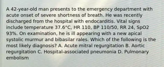 A 42-year-old man presents to the emergency department with acute onset of severe shortness of breath. He was recently discharged from the hospital with endocarditis. Vital signs include temperature 37.6°C, HR 110, BP 110/50, RR 24, SpO2 93%. On examination, he is ill appearing with a new apical systolic murmur and bibasilar rales. Which of the following is the most likely diagnosis? A. Acute mitral regurgitation B. Aortic regurgitation C. Hospital-associated pneumonia D. Pulmonary embolism