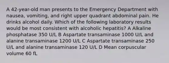 A 42-year-old man presents to the Emergency Department with nausea, vomiting, and right upper quadrant abdominal pain. He drinks alcohol daily. Which of the following laboratory results would be most consistent with alcoholic hepatitis? A Alkaline phosphatase 350 U/L B Aspartate transaminase 1000 U/L and alanine transaminase 1200 U/L C Aspartate transaminase 250 U/L and alanine transaminase 120 U/L D Mean corpuscular volume 60 fL