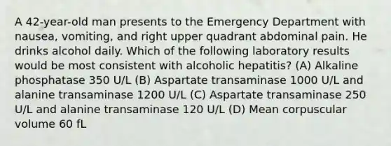 A 42-year-old man presents to the Emergency Department with nausea, vomiting, and right upper quadrant abdominal pain. He drinks alcohol daily. Which of the following laboratory results would be most consistent with alcoholic hepatitis? (A) Alkaline phosphatase 350 U/L (B) Aspartate transaminase 1000 U/L and alanine transaminase 1200 U/L (C) Aspartate transaminase 250 U/L and alanine transaminase 120 U/L (D) Mean corpuscular volume 60 fL