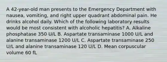 A 42-year-old man presents to the Emergency Department with nausea, vomiting, and right upper quadrant abdominal pain. He drinks alcohol daily. Which of the following laboratory results would be most consistent with alcoholic hepatitis? A. Alkaline phosphatase 350 U/L B. Aspartate transaminase 1000 U/L and alanine transaminase 1200 U/L C. Aspartate transaminase 250 U/L and alanine transaminase 120 U/L D. Mean corpuscular volume 60 fL