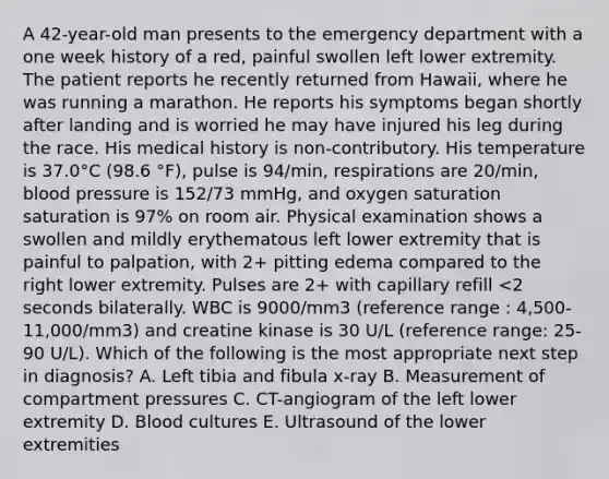 A 42-year-old man presents to the emergency department with a one week history of a red, painful swollen left lower extremity. The patient reports he recently returned from Hawaii, where he was running a marathon. He reports his symptoms began shortly after landing and is worried he may have injured his leg during the race. His medical history is non-contributory. His temperature is 37.0°C (98.6 °F), pulse is 94/min, respirations are 20/min, blood pressure is 152/73 mmHg, and oxygen saturation saturation is 97% on room air. Physical examination shows a swollen and mildly erythematous left lower extremity that is painful to palpation, with 2+ pitting edema compared to the right lower extremity. Pulses are 2+ with capillary refill <2 seconds bilaterally. WBC is 9000/mm3 (reference range : 4,500-11,000/mm3) and creatine kinase is 30 U/L (reference range: 25-90 U/L). Which of the following is the most appropriate next step in diagnosis? A. Left tibia and fibula x-ray B. Measurement of compartment pressures C. CT-angiogram of the left lower extremity D. Blood cultures E. Ultrasound of the lower extremities