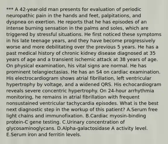 *** A 42-year-old man presents for evaluation of periodic neuropathic pain in the hands and feet, palpitations, and dyspnea on exertion. He reports that he has episodes of an intense burning sensation in the palms and soles, which are triggered by stressful situations. He first noticed these symptoms in his late teenage years, and they have become progressively worse and more debilitating over the previous 5 years. He has a past medical history of chronic kidney disease diagnosed at 35 years of age and a transient ischemic attack at 38 years of age. On physical examination, his vital signs are normal. He has prominent telangiectasias. He has an S4 on cardiac examination. His electrocardiogram shows atrial fibrillation, left ventricular hypertrophy by voltage, and a widened QRS. His echocardiogram reveals severe concentric hypertrophy. On 24-hour arrhythmia monitoring, he remains in atrial fibrillation with frequent nonsustained ventricular tachycardia episodes. What is the best next diagnostic step in the workup of this patient? A.Serum free light chains and immunofixation. B.Cardiac myosin-binding protein-C gene testing. C.Urinary concentration of glycosaminoglycans. D.Alpha-galactosidase A activity level. E.Serum iron and ferritin levels.