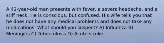 A 42-year-old man presents with fever, a severe headache, and a stiff neck. He is conscious, but confused. His wife tells you that he does not have any medical problems and does not take any medications. What should you suspect? A) Influenza B) Meningitis C) Tuberculosis D) Acute stroke