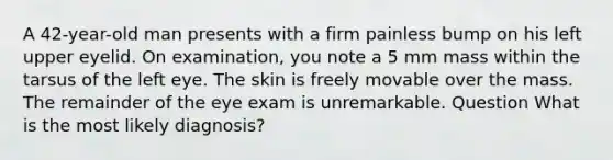 A 42-year-old man presents with a firm painless bump on his left upper eyelid. On examination, you note a 5 mm mass within the tarsus of the left eye. The skin is freely movable over the mass. The remainder of the eye exam is unremarkable. Question What is the most likely diagnosis?