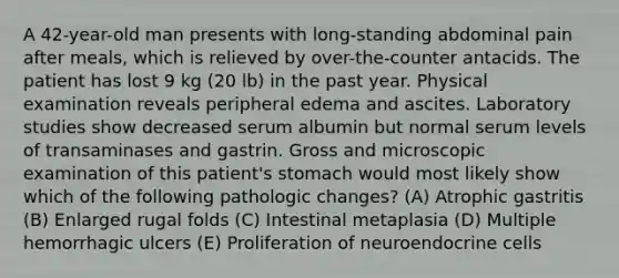 A 42-year-old man presents with long-standing abdominal pain after meals, which is relieved by over-the-counter antacids. The patient has lost 9 kg (20 lb) in the past year. Physical examination reveals peripheral edema and ascites. Laboratory studies show decreased serum albumin but normal serum levels of transaminases and gastrin. Gross and microscopic examination of this patient's stomach would most likely show which of the following pathologic changes? (A) Atrophic gastritis (B) Enlarged rugal folds (C) Intestinal metaplasia (D) Multiple hemorrhagic ulcers (E) Proliferation of neuroendocrine cells