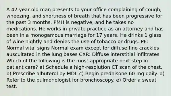 A 42-year-old man presents to your office complaining of cough, wheezing, and shortness of breath that has been progressive for the past 3 months. PMH is negative, and he takes no medications. He works in private practice as an attorney and has been in a monogamous marriage for 17 years. He drinks 1 glass of wine nightly and denies the use of tobacco or drugs. PE: Normal vital signs Normal exam except for diffuse fine crackles auscultated in the lung bases CXR: Diffuse interstitial infiltrates Which of the following is the most appropriate next step in patient care? a) Schedule a high-resolution CT scan of the chest. b) Prescribe albuterol by MDI. c) Begin prednisone 60 mg daily. d) Refer to the pulmonologist for bronchoscopy. e) Order a sweat test.