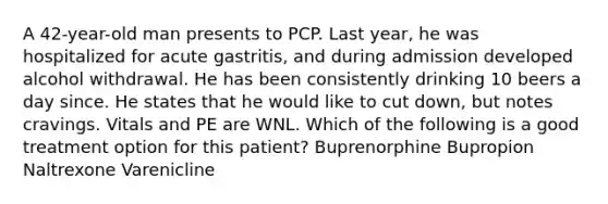 A 42-year-old man presents to PCP. Last year, he was hospitalized for acute gastritis, and during admission developed alcohol withdrawal. He has been consistently drinking 10 beers a day since. He states that he would like to cut down, but notes cravings. Vitals and PE are WNL. Which of the following is a good treatment option for this patient? Buprenorphine Bupropion Naltrexone Varenicline