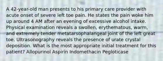 A 42-year-old man presents to his primary care provider with acute onset of severe left toe pain. He states the pain woke him up around 4 AM after an evening of excessive alcohol intake. Physical examination reveals a swollen, erythematous, warm, and extremely tender metatarsophalangeal joint of the left great toe. Ultrasonography reveals the presence of urate crystal deposition. What is the most appropriate initial treatment for this patient? Allopurinol Aspirin Indomethacin Pegloticase