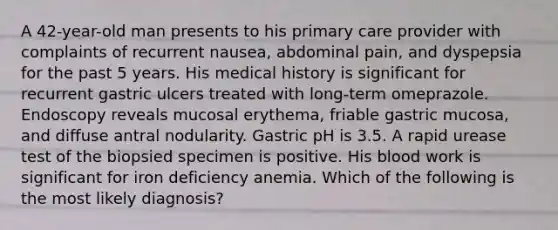 A 42-year-old man presents to his primary care provider with complaints of recurrent nausea, abdominal pain, and dyspepsia for the past 5 years. His medical history is significant for recurrent gastric ulcers treated with long-term omeprazole. Endoscopy reveals mucosal erythema, friable gastric mucosa, and diffuse antral nodularity. Gastric pH is 3.5. A rapid urease test of the biopsied specimen is positive. His blood work is significant for iron deficiency anemia. Which of the following is the most likely diagnosis?