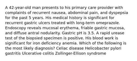 A 42-year-old man presents to his primary care provider with complaints of recurrent nausea, abdominal pain, and dyspepsia for the past 5 years. His medical history is significant for recurrent gastric ulcers treated with long-term omeprazole. Endoscopy reveals mucosal erythema, friable gastric mucosa, and diffuse antral nodularity. Gastric pH is 3.5. A rapid urease test of the biopsied specimen is positive. His blood work is significant for iron deficiency anemia. Which of the following is the most likely diagnosis? Celiac disease Helicobacter pylori gastritis Ulcerative colitis Zollinger-Ellison syndrome